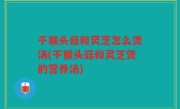 干猴头菇和灵芝怎么煲汤(干猴头菇和灵芝煲的营养汤)