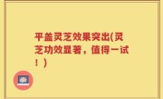 平盖灵芝效果突出(灵芝功效显著，值得一试！)