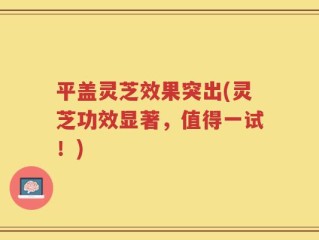 平盖灵芝效果突出(灵芝功效显著，值得一试！)