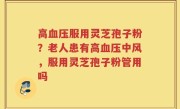 高血压服用灵芝孢子粉？老人患有高血压中风，服用灵芝孢子粉管用吗