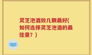 灵芝泡酒放几颗最好(如何选择灵芝泡酒的最佳量？)