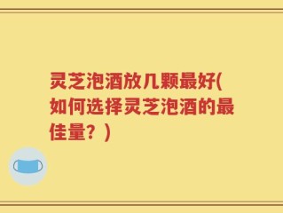 灵芝泡酒放几颗最好(如何选择灵芝泡酒的最佳量？)