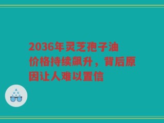 2036年灵芝孢子油价格持续飙升，背后原因让人难以置信