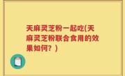 天麻灵芝粉一起吃(天麻灵芝粉联合食用的效果如何？)