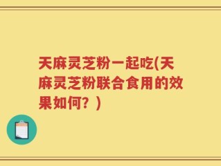 天麻灵芝粉一起吃(天麻灵芝粉联合食用的效果如何？)