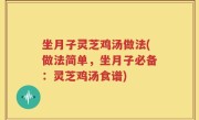坐月子灵芝鸡汤做法(做法简单，坐月子必备：灵芝鸡汤食谱)