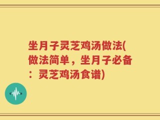 坐月子灵芝鸡汤做法(做法简单，坐月子必备：灵芝鸡汤食谱)
