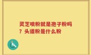 灵芝喷粉就是孢子粉吗？头道粉是什么粉