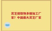 灵芝提取物多糖加工厂家？中国最大灵芝厂家