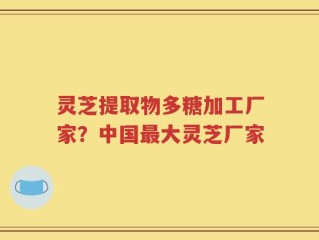 灵芝提取物多糖加工厂家？中国最大灵芝厂家