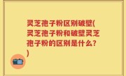 灵芝孢子粉区别破壁(灵芝孢子粉和破壁灵芝孢子粉的区别是什么？)
