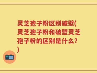 灵芝孢子粉区别破壁(灵芝孢子粉和破壁灵芝孢子粉的区别是什么？)