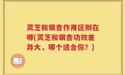 灵芝和银杏作用区别在哪(灵芝和银杏功效差异大，哪个适合你？)