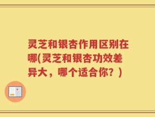灵芝和银杏作用区别在哪(灵芝和银杏功效差异大，哪个适合你？)