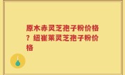 原木赤灵芝孢子粉价格？纽崔莱灵芝孢子粉价格