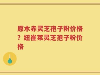 原木赤灵芝孢子粉价格？纽崔莱灵芝孢子粉价格