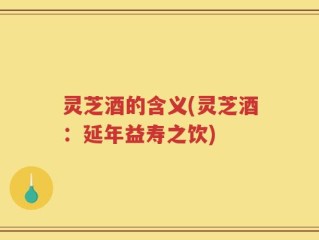 灵芝酒的含义(灵芝酒：延年益寿之饮)