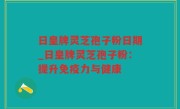日皇牌灵芝孢子粉日期_日皇牌灵芝孢子粉：提升免疫力与健康