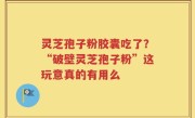 灵芝孢子粉胶囊吃了？“破壁灵芝孢子粉”这玩意真的有用么