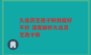 久选灵芝孢子粉到底好不好 深度解析久选灵芝孢子粉