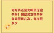 先吃药还是先喝灵芝孢子粉？破壁灵芝孢子粉每天服用几次，每次服多少
