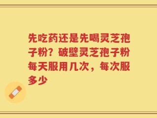 先吃药还是先喝灵芝孢子粉？破壁灵芝孢子粉每天服用几次，每次服多少