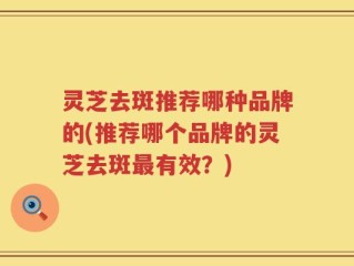 灵芝去斑推荐哪种品牌的(推荐哪个品牌的灵芝去斑最有效？)