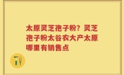 太原灵芝孢子粉？灵芝孢子粉太谷农大产太原哪里有销售点