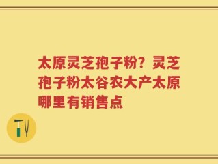 太原灵芝孢子粉？灵芝孢子粉太谷农大产太原哪里有销售点