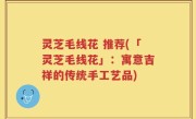 灵芝毛线花 推荐(「灵芝毛线花」：寓意吉祥的传统手工艺品)