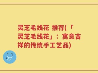 灵芝毛线花 推荐(「灵芝毛线花」：寓意吉祥的传统手工艺品)