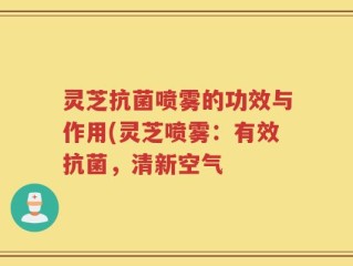 灵芝抗菌喷雾的功效与作用(灵芝喷雾：有效抗菌，清新空气