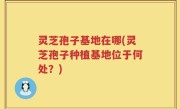 灵芝孢子基地在哪(灵芝孢子种植基地位于何处？)