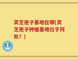 灵芝孢子基地在哪(灵芝孢子种植基地位于何处？)