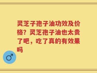 灵芝子孢子油功效及价格？灵芝孢子油也太贵了吧，吃了真的有效果吗