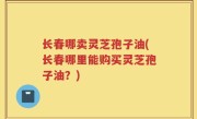 长春哪卖灵芝孢子油(长春哪里能购买灵芝孢子油？)