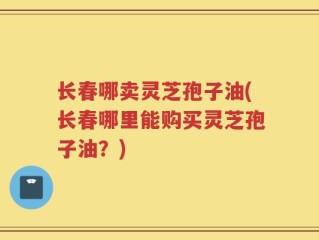 长春哪卖灵芝孢子油(长春哪里能购买灵芝孢子油？)