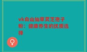 vk白山仙草灵芝孢子粉:健康养生的优质选择