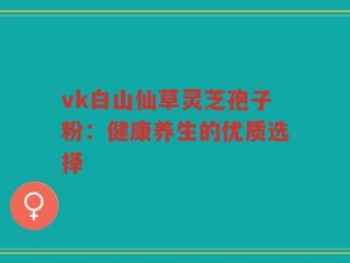 vk白山仙草灵芝孢子粉：健康养生的优质选择