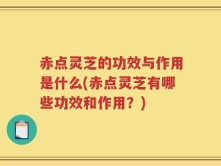 赤点灵芝的功效与作用是什么(赤点灵芝有哪些功效和作用？)