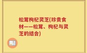 松茸枸杞灵芝(珍贵食材——松茸、枸杞与灵芝的结合)