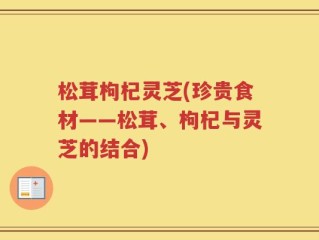 松茸枸杞灵芝(珍贵食材——松茸、枸杞与灵芝的结合)