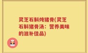 灵芝石斛炖猪骨(灵芝石斛猪骨汤：营养美味的滋补佳品)