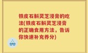 铁皮石斛灵芝浸膏的吃法(铁皮石斛灵芝浸膏的正确食用方法，告诉你快速补充养分)