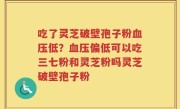 吃了灵芝破壁孢子粉血压低？血压偏低可以吃三七粉和灵芝粉吗灵芝破壁孢子粉