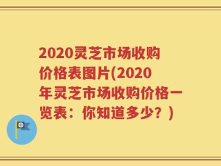 2020灵芝市场收购价格表图片(2020年灵芝市场收购价格一览表：你知道多少？)