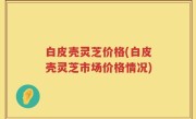 白皮壳灵芝价格(白皮壳灵芝市场价格情况)