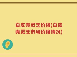 白皮壳灵芝价格(白皮壳灵芝市场价格情况)