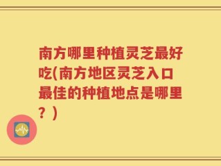南方哪里种植灵芝最好吃(南方地区灵芝入口最佳的种植地点是哪里？)