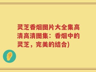 灵芝香烟图片大全集高清高清图集：香烟中的灵芝，完美的结合)